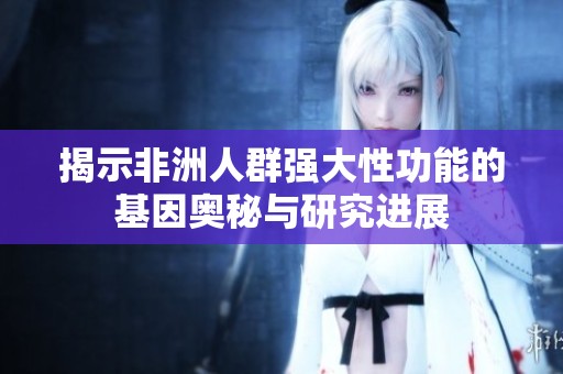 揭示非洲人群强大性功能的基因奥秘与研究进展