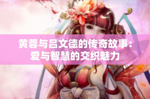 黄蓉与吕文德的传奇故事：爱与智慧的交织魅力