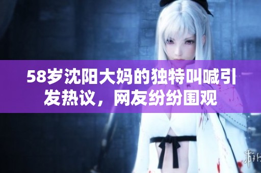 58岁沈阳大妈的独特叫喊引发热议，网友纷纷围观