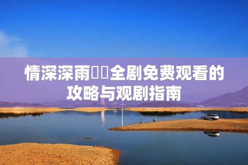 情深深雨濛濛全剧免费观看的攻略与观剧指南