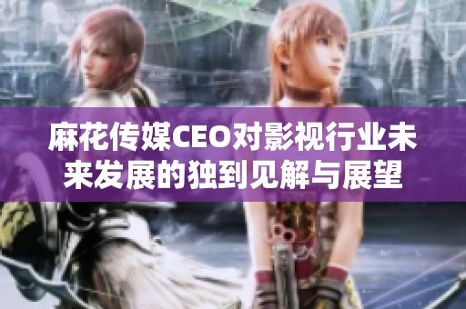 麻花传媒CEO对影视行业未来发展的独到见解与展望