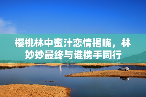 樱桃林中蜜汁恋情揭晓，林妙妙最终与谁携手同行