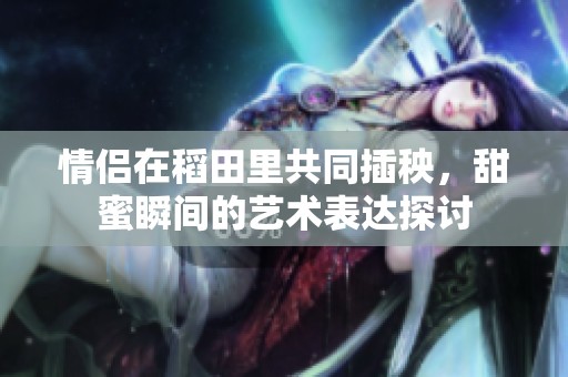 情侣在稻田里共同插秧，甜蜜瞬间的艺术表达探讨