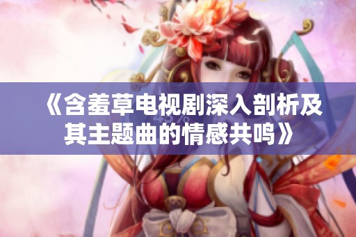 《含羞草电视剧深入剖析及其主题曲的情感共鸣》