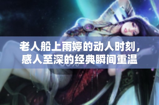 老人船上雨婷的动人时刻，感人至深的经典瞬间重温