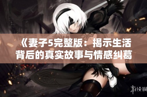 《妻子5完整版：揭示生活背后的真实故事与情感纠葛》