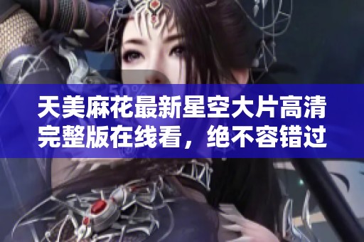 天美麻花最新星空大片高清完整版在线看，绝不容错过！