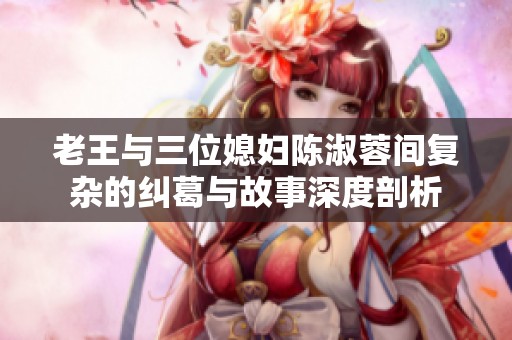 老王与三位媳妇陈淑蓉间复杂的纠葛与故事深度剖析