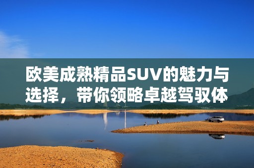 欧美成熟精品SUV的魅力与选择，带你领略卓越驾驭体验