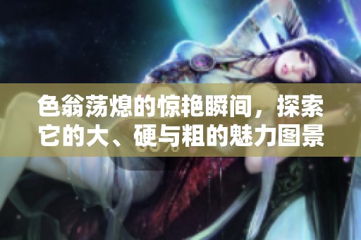色翁荡熄的惊艳瞬间，探索它的大、硬与粗的魅力图景