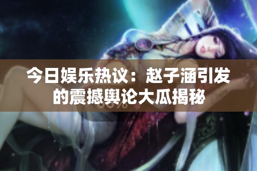 今日娱乐热议：赵子涵引发的震撼舆论大瓜揭秘