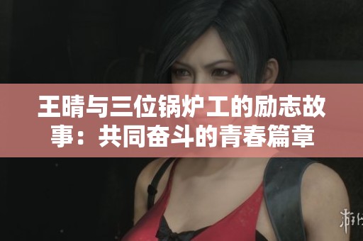 王晴与三位锅炉工的励志故事：共同奋斗的青春篇章
