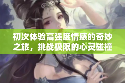 初次体验高强度情感的奇妙之旅，挑战极限的心灵碰撞