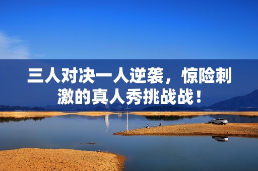 三人对决一人逆袭，惊险刺激的真人秀挑战战！