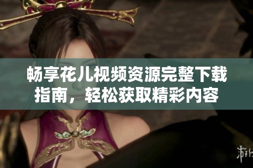 畅享花儿视频资源完整下载指南，轻松获取精彩内容