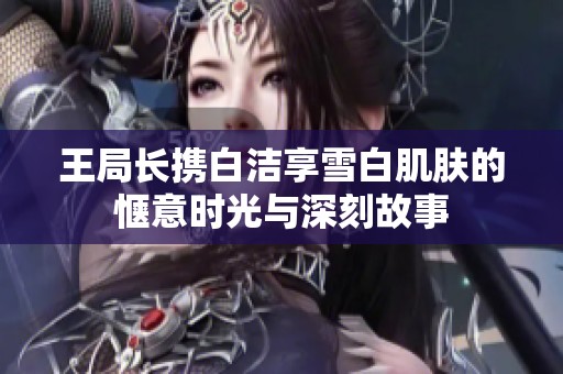 王局长携白洁享雪白肌肤的惬意时光与深刻故事