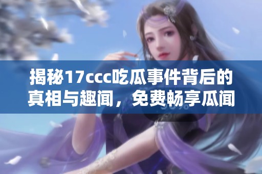 揭秘17ccc吃瓜事件背后的真相与趣闻，免费畅享瓜闻盛宴