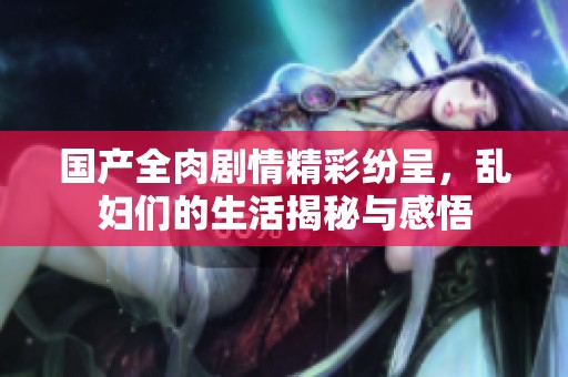 国产全肉剧情精彩纷呈，乱妇们的生活揭秘与感悟