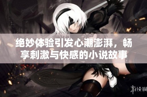 绝妙体验引发心潮澎湃，畅享刺激与快感的小说故事