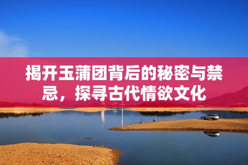 揭开玉蒲团背后的秘密与禁忌，探寻古代情欲文化