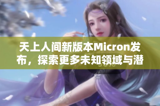 天上人间新版本Micron发布，探索更多未知领域与潜力