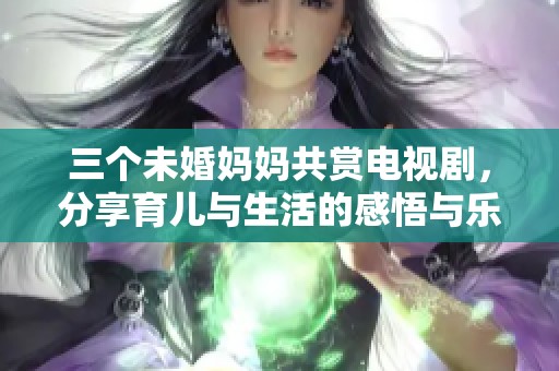 三个未婚妈妈共赏电视剧，分享育儿与生活的感悟与乐趣
