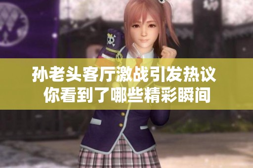 孙老头客厅激战引发热议 你看到了哪些精彩瞬间