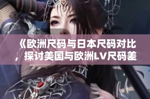 《欧洲尺码与日本尺码对比，探讨美国与欧洲LV尺码差异》