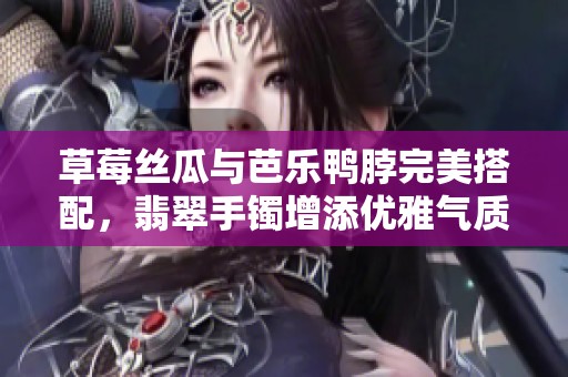 草莓丝瓜与芭乐鸭脖完美搭配，翡翠手镯增添优雅气质