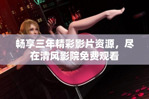 畅享三年精彩影片资源，尽在清风影院免费观看