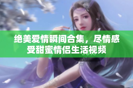 绝美爱情瞬间合集，尽情感受甜蜜情侣生活视频