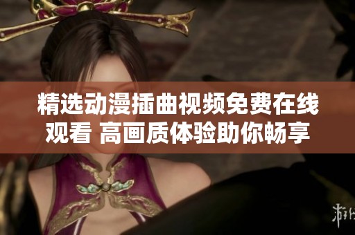 精选动漫插曲视频免费在线观看 高画质体验助你畅享音乐魅力