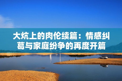 大炕上的肉伦续篇：情感纠葛与家庭纷争的再度开篇