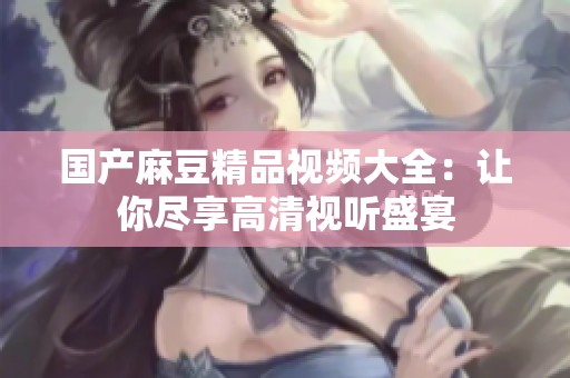国产麻豆精品视频大全：让你尽享高清视听盛宴