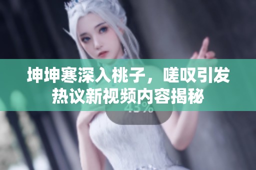 坤坤寒深入桃子，嗟叹引发热议新视频内容揭秘