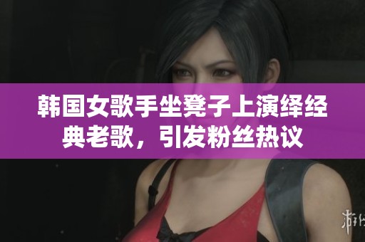 韩国女歌手坐凳子上演绎经典老歌，引发粉丝热议