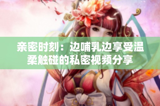 亲密时刻：边哺乳边享受温柔触碰的私密视频分享