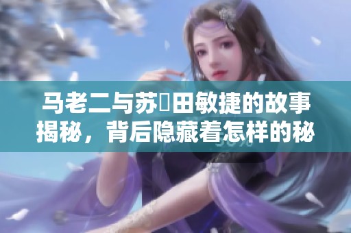 马老二与苏玥田敏捷的故事揭秘，背后隐藏着怎样的秘密与情感
