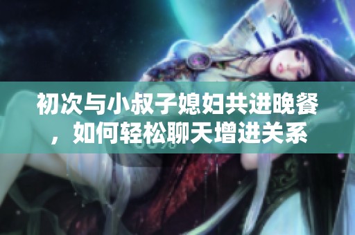 初次与小叔子媳妇共进晚餐，如何轻松聊天增进关系