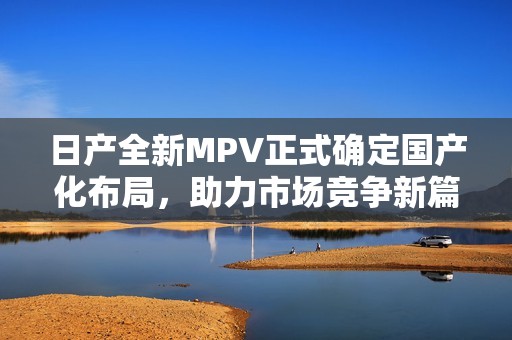日产全新MPV正式确定国产化布局，助力市场竞争新篇章