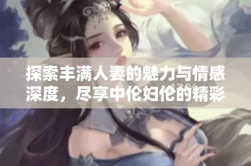 探索丰满人妻的魅力与情感深度，尽享中伦妇伦的精彩体验