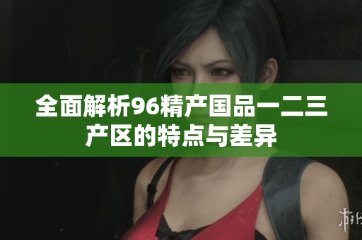 全面解析96精产国品一二三产区的特点与差异