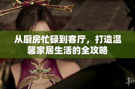 从厨房忙碌到客厅，打造温馨家居生活的全攻略