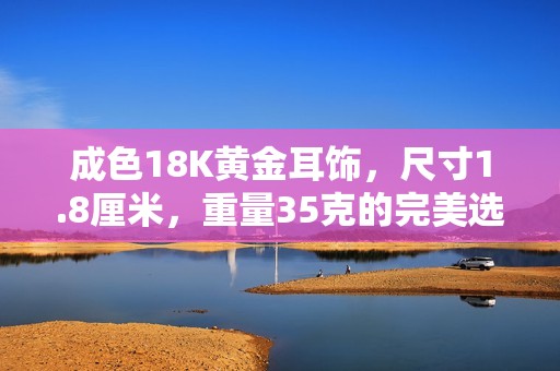 成色18K黄金耳饰，尺寸1.8厘米，重量35克的完美选择