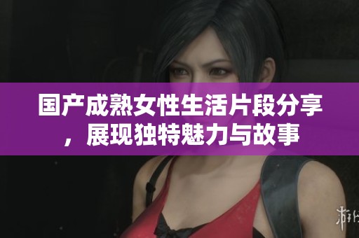 国产成熟女性生活片段分享，展现独特魅力与故事