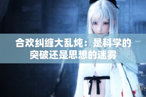 合欢纠缠大乱炖：是科学的突破还是思想的迷雾