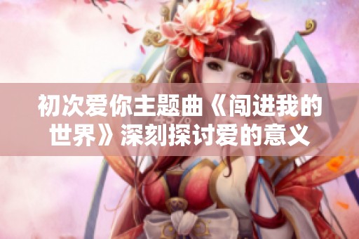 初次爱你主题曲《闯进我的世界》深刻探讨爱的意义