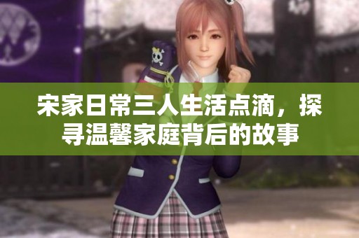 宋家日常三人生活点滴，探寻温馨家庭背后的故事