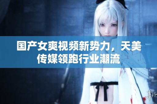 国产女爽视频新势力，天美传媒领跑行业潮流