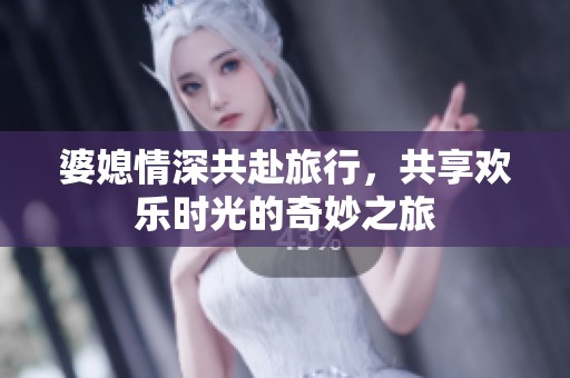 婆媳情深共赴旅行，共享欢乐时光的奇妙之旅